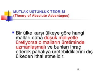 MUTLAK ÜSTÜNLÜK TEORİSİ
(Theory of Absolute Advantages)




   Bir ülke karşı ülkeye göre hangi
    malları daha düşük maliyetle
    üretiyorsa o malların üretiminde
    uzmanlaşmalı ve bunları ihraç
    ederek pahalıya üretebildiklerini dış
    ülkeden ithal etmelidir.

                                  14
 