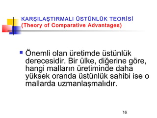 KARŞILAŞTIRMALI ÜSTÜNLÜK TEORİSİ
(Theory of Comparative Advantages)




   Önemli olan üretimde üstünlük
    derecesidir. Bir ülke, diğerine göre,
    hangi malların üretiminde daha
    yüksek oranda üstünlük sahibi ise o
    mallarda uzmanlaşmalıdır.


                                 16
 