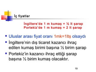 İç fiyatlar

            İngiltere’de 1 m kumaş = ½ lt şarap
            Portekiz’de 1 m kumaş = 2 lt şarap

   Uluslar arası fiyat oranı 1mk=1ltş olsaydı
   İngiltere’nin dış ticaret kazancı ihraç
    edilen kumaş birimi başına ½ birim şarap
   Portekiz’in kazancı ihraç ettiği şarap
    başına ½ birim kumaş olacaktır.

                                          19
 