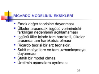 RİCARDO MODELİNİN EKSİKLERİ

   Emek değer teorisine dayanması
   Ülkeler arasındaki işgücü verimindeki
    farklılığın nedenlerini açıklamaması
   İşgücü ülke içinde tam hareketli, ülkeler
    arasında tam hareketsiz olması
   Ricardo teorisi bir arz teorisidir.
   Sabit maliyetlere ve tam uzmanlaşmaya
    dayanması
   Statik bir model olması
   Üretimin aşamalara ayrılması
                                       20
 