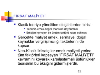 FIRSAT MALİYETİ

   Klasik teoriye yöneltilen eleştirilerden birisi
        
            Teorinin emek-değer teorisine dayanması
        
            Emeğin homojen bir üretim faktörü kabul edilmesi
   Gerçekte maliyet emek, sermaye, doğal
    kaynaklar ve girişimciliği faktörlerini de
    kapsar.
   Neo-Klasik iktisatçılar emek maliyeti yerine
    tüm faktörleri kapsayan “FIRSAT MALİYETİ”
    kavramını koyarak karşılaştırmalı üstünlükler
    teorisinin bu eksiğini gidermişlerdir.
                                                    22
 