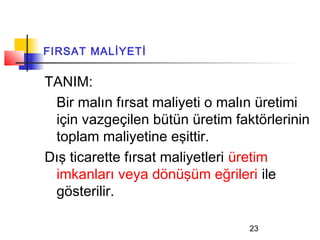 FIRSAT MALİYETİ

TANIM:
 Bir malın fırsat maliyeti o malın üretimi
 için vazgeçilen bütün üretim faktörlerinin
 toplam maliyetine eşittir.
Dış ticarette fırsat maliyetleri üretim
 imkanları veya dönüşüm eğrileri ile
 gösterilir.

                                 23
 