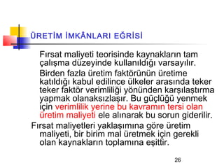 ÜRETİM İMKÂNLARI EĞRİSİ

  Fırsat maliyeti teorisinde kaynakların tam
  çalışma düzeyinde kullanıldığı varsayılır.
  Birden fazla üretim faktörünün üretime
  katıldığı kabul edilince ülkeler arasında teker
  teker faktör verimliliği yönünden karşılaştırma
  yapmak olanaksızlaşır. Bu güçlüğü yenmek
  için verimlilik yerine bu kavramın tersi olan
  üretim maliyeti ele alınarak bu sorun giderilir.
Fırsat maliyetleri yaklaşımına göre üretim
  maliyeti, bir birim mal üretmek için gerekli
  olan kaynakların toplamına eşittir.
                                       26
 
