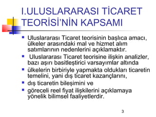 I.ULUSLARARASI TİCARET
TEORİSİ’NİN KAPSAMI
   Uluslararası Ticaret teorisinin başlıca amacı,
    ülkeler arasındaki mal ve hizmet alım
    satımlarının nedenlerini açıklamaktır.
    Uluslararası Ticaret teorisine ilişkin analizler,
    bazı aşırı basitleştirici varsayımlar altında
   ülkelerin birbiriyle yapmakta oldukları ticaretin
    temelini, yani dış ticaret kazançlarını,
   dış ticaretin bileşimini ve
   göreceli reel fiyat ilişkilerini açıklamaya
    yönelik bilimsel faaliyetlerdir.

                                          3
 