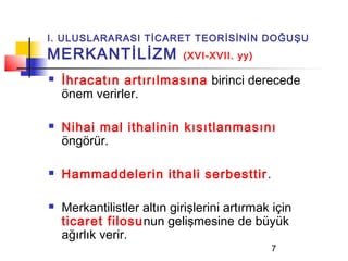 I. ULUSLARARASI TİCARET TEORİSİNİN DOĞUŞU
MERKANTİLİZM                (XVI-XVII. yy)

   İhracatın artırılmasına birinci derecede
    önem verirler.

   Nihai mal ithalinin kısıtlanmasını
    öngörür.

   Hammaddelerin ithali serbesttir .

   Merkantilistler altın girişlerini artırmak için
    ticaret filosunun gelişmesine de büyük
    ağırlık verir.
                                              7
 