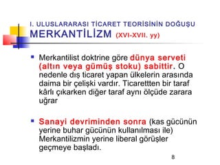 I. ULUSLARARASI TİCARET TEORİSİNİN DOĞUŞU
MERKANTİLİZM               (XVI-XVII. yy)


   Merkantilist doktrine göre dünya serveti
    (altın veya gümüş stoku) sabittir . O
    nedenle dış ticaret yapan ülkelerin arasında
    daima bir çelişki vardır. Ticarettten bir taraf
    kârlı çıkarken diğer taraf aynı ölçüde zarara
    uğrar

   Sanayi devriminden sonra (kas gücünün
    yerine buhar gücünün kullanılması ile)
    Merkantilizmin yerine liberal görüşler
    geçmeye başladı.
                                            8
 