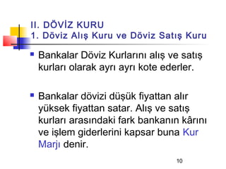 II. DÖVİZ KURU
1. Döviz Alış Kuru ve Döviz Satış Kuru

   Bankalar Döviz Kurlarını alış ve satış
    kurları olarak ayrı ayrı kote ederler.

   Bankalar dövizi düşük fiyattan alır
    yüksek fiyattan satar. Alış ve satış
    kurları arasındaki fark bankanın kârını
    ve işlem giderlerini kapsar buna Kur
    Marjı denir.
                                   10
 