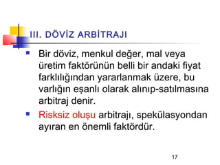 III. DÖVİZ ARBİTRAJI

   Bir döviz, menkul değer, mal veya
    üretim faktörünün belli bir andaki fiyat
    farklılığından yararlanmak üzere, bu
    varlığın eşanlı olarak alınıp-satılmasına
    arbitraj denir.
   Risksiz oluşu arbitrajı, spekülasyondan
    ayıran en önemli faktördür.

                                    17
 