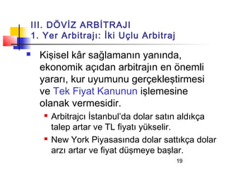 III. DÖVİZ ARBİTRAJI
1. Yer Arbitrajı: İki Uçlu Arbitraj

   Kişisel kâr sağlamanın yanında,
    ekonomik açıdan arbitrajın en önemli
    yararı, kur uyumunu gerçekleştirmesi
    ve Tek Fiyat Kanunun işlemesine
    olanak vermesidir.
       Arbitrajcı İstanbul’da dolar satın aldıkça
        talep artar ve TL fiyatı yükselir.
       New York Piyasasında dolar sattıkça dolar
        arzı artar ve fiyat düşmeye başlar.
                                       19
 
