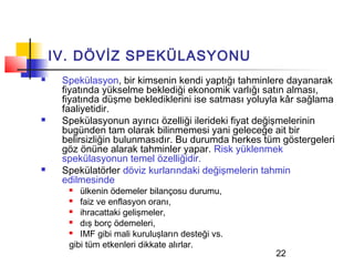 IV. DÖVİZ SPEKÜLASYONU
    Spekülasyon, bir kimsenin kendi yaptığı tahminlere dayanarak
     fiyatında yükselme beklediği ekonomik varlığı satın alması,
     fiyatında düşme beklediklerini ise satması yoluyla kâr sağlama
     faaliyetidir.
    Spekülasyonun ayırıcı özelliği ilerideki fiyat değişmelerinin
     bugünden tam olarak bilinmemesi yani geleceğe ait bir
     belirsizliğin bulunmasıdır. Bu durumda herkes tüm göstergeleri
     göz önüne alarak tahminler yapar. Risk yüklenmek
     spekülasyonun temel özelliğidir.
    Spekülatörler döviz kurlarındaki değişmelerin tahmin
     edilmesinde
        ülkenin ödemeler bilançosu durumu,
        faiz ve enflasyon oranı,
        ihracattaki gelişmeler,
        dış borç ödemeleri,
        IMF gibi mali kuruluşların desteği vs.
      gibi tüm etkenleri dikkate alırlar.
                                                     22
 