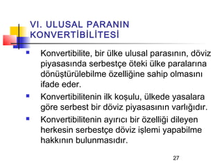 VI. ULUSAL PARANIN
    KONVERTİBİLİTESİ
    Konvertibilite, bir ülke ulusal parasının, döviz
     piyasasında serbestçe öteki ülke paralarına
     dönüştürülebilme özelliğine sahip olmasını
     ifade eder.
    Konvertibilitenin ilk koşulu, ülkede yasalara
     göre serbest bir döviz piyasasının varlığıdır.
    Konvertibilitenin ayırıcı bir özelliği dileyen
     herkesin serbestçe döviz işlemi yapabilme
     hakkının bulunmasıdır.
                                          27
 
