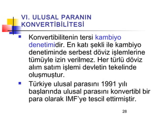 VI. ULUSAL PARANIN
KONVERTİBİLİTESİ
   Konvertibilitenin tersi kambiyo
    denetimidir. En katı şekli ile kambiyo
    denetiminde serbest döviz işlemlerine
    tümüyle izin verilmez. Her türlü döviz
    alım satım işlemi devletin tekelinde
    oluşmuştur.
   Türkiye ulusal parasını 1991 yılı
    başlarında ulusal parasını konvertibl bir
    para olarak IMF’ye tescil ettirmiştir.
                                   28
 