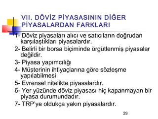 VII. DÖVİZ PİYASASININ DİĞER
  PİYASALARDAN FARKLARI
1- Döviz piyasaları alıcı ve satıcıların doğrudan
  karşılaştıkları piyasalardır.
2- Belirli bir borsa biçiminde örgütlenmiş piyasalar
  değildir.
3- Piyasa yapımcılığı
4- Müşterinin ihtiyaçlarına göre sözleşme
  yapılabilmesi
5- Evrensel nitelikte piyasalardır.
6- Yer yüzünde döviz piyasası hiç kapanmayan bir
  piyasa durumundadır.
7- TRP’ye oldukça yakın piyasalardır.
                                         29
 