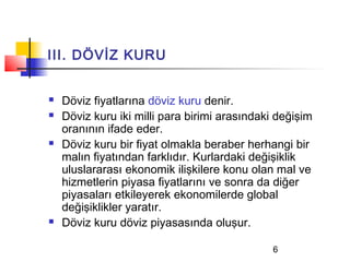 III. DÖVİZ KURU


   Döviz fiyatlarına döviz kuru denir.
   Döviz kuru iki milli para birimi arasındaki değişim
    oranının ifade eder.
   Döviz kuru bir fiyat olmakla beraber herhangi bir
    malın fiyatından farklıdır. Kurlardaki değişiklik
    uluslararası ekonomik ilişkilere konu olan mal ve
    hizmetlerin piyasa fiyatlarını ve sonra da diğer
    piyasaları etkileyerek ekonomilerde global
    değişiklikler yaratır.
   Döviz kuru döviz piyasasında oluşur.

                                              6
 