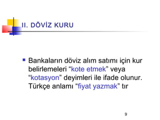 II. DÖVİZ KURU




   Bankaların döviz alım satımı için kur
    belirlemeleri “kote etmek” veya
    “kotasyon” deyimleri ile ifade olunur.
    Türkçe anlamı “fiyat yazmak” tır


                                    9
 