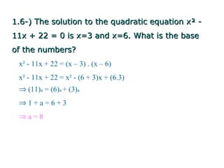 1.6-) The solution to the quadratic equation x² -
11x + 22 = 0 is x=3 and x=6. What is the base
of the numbers?
 x² - 11x + 22 = (x – 3) . (x – 6)
 x² - 11x + 22 = x² - (6 + 3)x + (6.3)
 ⇒ (11)a = (6)a + (3)a
 ⇒1+a=6+3
 ⇒a=8
 