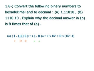 1.8-) Convert the following binary numbers to
hexadecimal and to decimal : (a) 1.11010 , (b)
1110.10 . Explain why the decimal answer in (b)
is 8 times that of (a) .


 (a) ( 1 . 1101 0 )2 = ( 1 . D )16 = 1 x 16º + D x (16^-1)
      1    D 0         0   -1
 