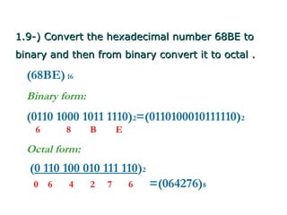 1.9-) Convert the hexadecimal number 68BE to
binary and then from binary convert it to octal .

  (68BE) 16
  Binary form:
  (0110 1000 1011 1110)2=(0110100010111110)2
    6       8    B       E

  Octal form:
  (0 110 100 010 111 110)2
   0    6   4    2   7       6   =(064276)8
 