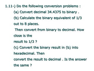 1.11-) Do the following conversion problems :
     (a) Convert decimal 34.4375 to binary .
     (b) Calculate the binary equivalent of 1/3
     out to 8 places.
     Then convert from binary to decimal. How
     close is the
     result to 1/3 ?
     (c) Convert the binary result in (b) into
     hexadecimal. Then
     convert the result to decimal . Is the answer
     the same ?
 