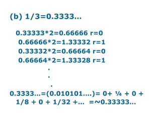 (b) 1/3=0.3333…

  0.33333*2=0.66666 r=0
   0.66666*2=1.33332 r=1
   0.33332*2=0.66664 r=0
   0.66664*2=1.33328 r=1
          .
          .
            .
0.3333…=(0.010101….)= 0+ ¼ + 0 +
  1/8 + 0 + 1/32 +… =~0.33333…
 