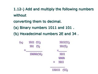 1.12-) Add and multiply the following numbers
without
converting them to decimal.
(a) Binary numbers 1011 and 101 .
(b) Hexadecimal numbers 2E and 34 .

   (a)      1011 (11)           1011(11)
             101 (5)            101(5)
         +__________          x_____
             10000(16)          1011
                               0000
                           + 1011
                         _________
                          110111 (55)
 
