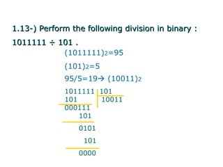 1.13-) Perform the following division in binary :
1011111 ÷ 101 .
           (1011111)2=95
             (101)2=5
             95/5=19 (10011)2
             1011111 101
             101     10011
             000111
                 101
                 0101
                  101
                 0000
 