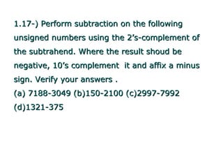 1.17-) Perform subtraction on the following
unsigned numbers using the 2’s-complement of
the subtrahend. Where the result shoud be
negative, 10’s complement it and affix a minus
sign. Verify your answers .
(a) 7188-3049 (b)150-2100 (c)2997-7992
(d)1321-375
 
