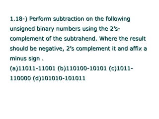 1.18-) Perform subtraction on the following
unsigned binary numbers using the 2’s-
complement of the subtrahend. Where the result
should be negative, 2’s complement it and affix a
minus sign .
(a)11011-11001 (b)110100-10101 (c)1011-
110000 (d)101010-101011
 