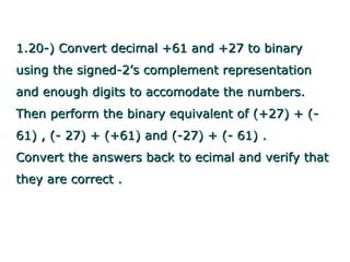 1.20-) Convert decimal +61 and +27 to binary
using the signed-2’s complement representation
and enough digits to accomodate the numbers.
Then perform the binary equivalent of (+27) + (-
61) , (- 27) + (+61) and (-27) + (- 61) .
Convert the answers back to ecimal and verify that
they are correct .
 