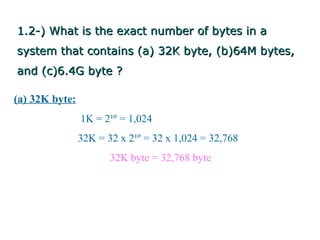 1.2-) What is the exact number of bytes in a
system that contains (a) 32K byte, (b)64M bytes,
and (c)6.4G byte ?

(a) 32K byte:
                1K = 2¹º = 1,024
                32K = 32 x 2¹º = 32 x 1,024 = 32,768
                       32K byte = 32,768 byte
 