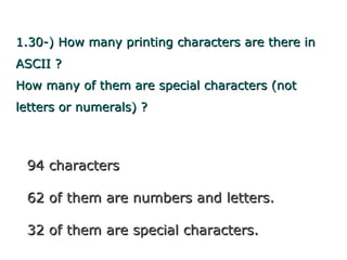 1.30-) How many printing characters are there in
ASCII ?
How many of them are special characters (not
letters or numerals) ?



 94 characters

 62 of them are numbers and letters.

 32 of them are special characters.
 