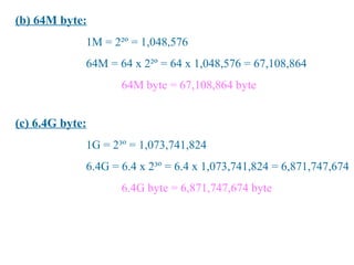(b) 64M byte:
             1M = 2²º = 1,048,576
             64M = 64 x 2²º = 64 x 1,048,576 = 67,108,864
                    64M byte = 67,108,864 byte


(c) 6.4G byte:
             1G = 2³º = 1,073,741,824
             6.4G = 6.4 x 2³º = 6.4 x 1,073,741,824 = 6,871,747,674
                    6.4G byte = 6,871,747,674 byte
 