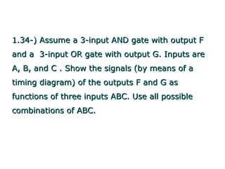 1.34-) Assume a 3-input AND gate with output F
and a 3-input OR gate with output G. Inputs are
A, B, and C . Show the signals (by means of a
timing diagram) of the outputs F and G as
functions of three inputs ABC. Use all possible
combinations of ABC.
 