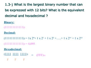 1.3-) What is the largest binary number that can
be expressed with 12 bits? What is the equivalent
decimal and hexadecimal ?

Binary:
(111111111111)2
Decimal:
(111111111111)2 = 1x 2º+ 1 x 2¹ + 1 x 2² +…..+ 1 x 2¹¹ + 1 x 2¹²
(111111111111)2 = 4,095
Hexadecimal:
(1111 1111 1111)2     =   (FFF)16
  F       F    F
 