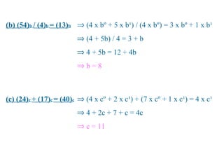 (b) (54)b / (4)b = (13)b ⇒ (4 x bº + 5 x b¹) / (4 x bº) = 3 x bº + 1 x b¹
                         ⇒ (4 + 5b) / 4 = 3 + b
                         ⇒ 4 + 5b = 12 + 4b
                         ⇒b=8



(c) (24)c + (17)c = (40)c ⇒ (4 x cº + 2 x c¹) + (7 x cº + 1 x c¹) = 4 x c¹
                         ⇒ 4 + 2c + 7 + c = 4c
                         ⇒ c = 11
 
