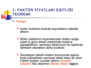 1- FAKTÖR FİYATLARI EŞİTLİĞİ
TEOREMİ
   Türkiye

       motor üretimini kısarak kaynaklarını tekstile
        aktarır.

       Motor üretiminin kısılmasından dolayı açığa
        çıkan iş gücü tekstil üretiminde kolayca
        çalışabilirken, sermaye faktörünün bu sektörde
        istihdam olanakları daha kısıtlıdır.

       Genişleyen tekstil üretimi sonucunda işgücü
        hızla yükselirken sermaye talebi daha az artar.
        Faktör fiyatları ücretler lehine (ücretler
        yükselir) faiz aleyhine (faizler düşer) değişir.
                                                  17
 