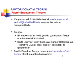 FAKTÖR DONATIMI TEORİSİ
(Factor Endowment Theory)

   Karşılaştırmalı üstünlükler teorisi uluslararası emek
    verimliliğindeki farklılıkların nedeni üzerinde
    durmamaktadır.

   Bu açık,
      Eli Heckscher’in, 1919 yılında yayınlanan “faktör

       oranları teorisi” makalesi
      Bertil Ohlin’in 1933 yılında yayınlanan “Bölgelerarası

       Ticaret ve Uluslar arası Ticaret” adlı kitabı ile
       giderilmiştir.
   Faktör Donatımı Teorisi bu nedenle Heckscher-Ohlin
    Teorisi olarak da adlandırılmaktadır.
                                                  2
 