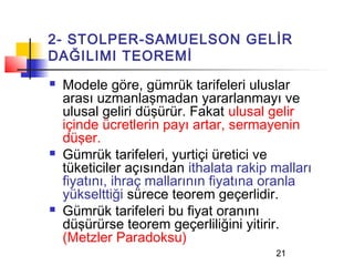 2- STOLPER-SAMUELSON GELİR
DAĞILIMI TEOREMİ
   Modele göre, gümrük tarifeleri uluslar
    arası uzmanlaşmadan yararlanmayı ve
    ulusal geliri düşürür. Fakat ulusal gelir
    içinde ücretlerin payı artar, sermayenin
    düşer.
   Gümrük tarifeleri, yurtiçi üretici ve
    tüketiciler açısından ithalata rakip malları
    fiyatını, ihraç mallarının fiyatına oranla
    yükselttiği sürece teorem geçerlidir.
   Gümrük tarifeleri bu fiyat oranını
    düşürürse teorem geçerliliğini yitirir.
    (Metzler Paradoksu)
                                         21
 
