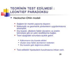 TEORİNİN TEST EDİLMESİ :
LEONTIEF PARADOKSU
   Heckscher-Ohlin modeli

       Sağlam bir mantık yapısına dayanır.
       Matematik ve geometrik yöntemlerin uygulanmasına
        elverişlidir.
       Dış ticareti, ülkelerin faktör donatımı ve üretim
        teknolojisi gibi en yalın özelliklerine bağlar.
       Teori aşağıdaki sorunlara açıklık getirir.

            Kalkınmanın dış ticarete etkileri
            Uluslar arası faktör akımlarının nedenleri
            Dış ticaretin gelir dağılımına etkileri

       Test edilebilir hipotezlerin kurulmasına imkan verir.

                                                          26
 