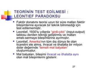 TEORİNİN TEST EDİLMESİ :
LEONTIEF PARADOKSU
   Faktör donatımı teorisi uzun bir süre malları faktör
    bileşimlerine ayıracak bir teknik bilinmediği için
    test edilememiştir.
   Leontief, 1930’lu yıllarda “girdi-çıktı” (input-output)
    tablosu denilen tekniği geliştirmiş ve malları
    emek-sermaye bileşimlerine ayırmıştır.
   Leontief, Amerika’nın tüm dış dünya ile olan
    ticaretini ele almış, ihracat ve ithalatta bir milyon
    dolar değerinde “temsili mal balyaları”
    oluşturmuştur.
   Mal balyaları, bileşimi ihracat ve ithalatta aynı
    olan mal bileşimlerini gösterir.

                                                 27
 