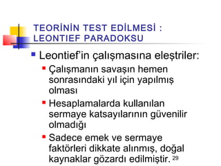 TEORİNİN TEST EDİLMESİ :
LEONTIEF PARADOKSU
   Leontief’in çalışmasına eleştriler:
     Çalışmanın savaşın hemen
      sonrasındaki yıl için yapılmış
      olması
     Hesaplamalarda kullanılan

      sermaye katsayılarının güvenilir
      olmadığı
     Sadece emek ve sermaye

      faktörleri dikkate alınmış, doğal
      kaynaklar gözardı edilmiştir. 29
 
