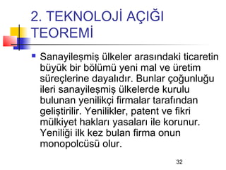 2. TEKNOLOJİ AÇIĞI
TEOREMİ
   Sanayileşmiş ülkeler arasındaki ticaretin
    büyük bir bölümü yeni mal ve üretim
    süreçlerine dayalıdır. Bunlar çoğunluğu
    ileri sanayileşmiş ülkelerde kurulu
    bulunan yenilikçi firmalar tarafından
    geliştirilir. Yenilikler, patent ve fikri
    mülkiyet hakları yasaları ile korunur.
    Yeniliği ilk kez bulan firma onun
    monopolcüsü olur.
                                   32
 