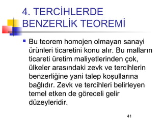 4. TERCİHLERDE
BENZERLİK TEOREMİ
   Bu teorem homojen olmayan sanayi
    ürünleri ticaretini konu alır. Bu malların
    ticareti üretim maliyetlerinden çok,
    ülkeler arasındaki zevk ve tercihlerin
    benzerliğine yani talep koşullarına
    bağlıdır. Zevk ve tercihleri belirleyen
    temel etken de göreceli gelir
    düzeyleridir.
                                     41
 