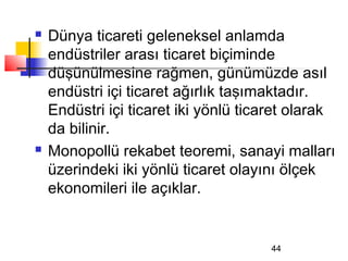    Dünya ticareti geleneksel anlamda
    endüstriler arası ticaret biçiminde
    düşünülmesine rağmen, günümüzde asıl
    endüstri içi ticaret ağırlık taşımaktadır.
    Endüstri içi ticaret iki yönlü ticaret olarak
    da bilinir.
   Monopollü rekabet teoremi, sanayi malları
    üzerindeki iki yönlü ticaret olayını ölçek
    ekonomileri ile açıklar.


                                       44
 