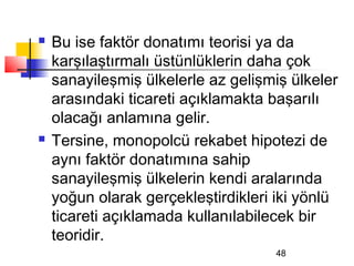    Bu ise faktör donatımı teorisi ya da
    karşılaştırmalı üstünlüklerin daha çok
    sanayileşmiş ülkelerle az gelişmiş ülkeler
    arasındaki ticareti açıklamakta başarılı
    olacağı anlamına gelir.
   Tersine, monopolcü rekabet hipotezi de
    aynı faktör donatımına sahip
    sanayileşmiş ülkelerin kendi aralarında
    yoğun olarak gerçekleştirdikleri iki yönlü
    ticareti açıklamada kullanılabilecek bir
    teoridir.
                                    48
 