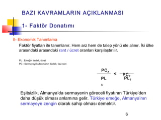 BAZI KAVRAMLARIN AÇIKLANMASI

     1- Faktör Donatımı

II- Ekonomik Tanımlama
     Faktör fiyatları ile tanımlanır. Hem arz hem de talep yönü ele alınır. İki ülke
     arasındaki arasındaki rant / ücret oranları karşılaştırılır.

   PL : Emeğin bedeli, ücret
   PC : Sermayeyi kullanmanın bedeli, faiz-rant

                                                    PC A
                                                            <    PC T
                                                    PL            PL T
                                                    A


    Eşitsizlik, Almanya’da sermayenin göreceli fiyatının Türkiye’den
    daha düşük olması anlamına gelir. Türkiye emeğe, Almanya’nın
    sermayeye zengin olarak sahip olması demektir.

                                                                   6
 