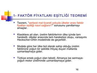 1- FAKTÖR FİYATLARI EŞİTLİĞİ TEOREMİ
   Teorem, “serbest mal ticareti yoluyla ülkeler arası faktör
    fiyatları eşitliği nasıl sağlanır?” sorusunu yanıtlamayı
    amaçlar.

   Klasiklere ait olan, üretim faktörlerinin ülke içinde tam
    hareketli, ülkeler arasında tam hareketsiz oluşu, varsayımı
    Heckscher-Ohlin modelinde de geçerlidir.

   Modele göre her ülke bol olarak sahip olduğu üretim
    faktörüne yoğun bir şekilde ihtiyaç duyan mallarda
    uzmanlaşmaya gider.

   Türkiye emek-yoğun olan tekstil, Almanya ise sermaye-
    yoğun motor üretiminde uzmanlaşmaya gider.


                                                       16
 