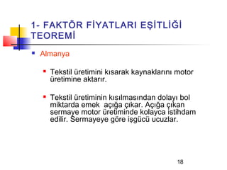 1- FAKTÖR FİYATLARI EŞİTLİĞİ
TEOREMİ
   Almanya

       Tekstil üretimini kısarak kaynaklarını motor
        üretimine aktarır.

       Tekstil üretiminin kısılmasından dolayı bol
        miktarda emek açığa çıkar. Açığa çıkan
        sermaye motor üretiminde kolayca istihdam
        edilir. Sermayeye göre işgücü ucuzlar.




                                              18
 