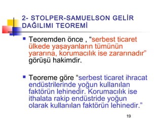2- STOLPER-SAMUELSON GELİR
DAĞILIMI TEOREMİ
   Teoremden önce , “serbest ticaret
    ülkede yaşayanların tümünün
    yararına, korumacılık ise zararınadır”
    görüşü hakimdir.

   Teoreme göre “serbest ticaret ihracat
    endüstrilerinde yoğun kullanılan
    faktörün lehinedir. Korumacılık ise
    ithalata rakip endüstride yoğun
    olarak kullanılan faktörün lehinedir.”
                                   19
 