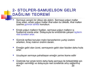 2- STOLPER-SAMUELSON GELİR
DAĞILIMI TEOREMİ
   Sermaye zengini bir ülkeyi ele alalım. Sermaye-yoğun mallar
    ihraç eden, emek yoğun mallar ithal eden bu ülkede, ithal malları
    üzerine gümrük tarifesi konulsun.

   Emek-yoğun malların fiyatları, sermaye-yoğun malların iç
    fiyatlarına oranla artar. Dolayısıyla bu endüstride çalışan işçilerin
    reel ücretleri artar.

   Gümrük tarifesi konulan malın benzerlerinin yurtiçi üretimi
    artarken, ihraç malının üretimi daralır.

   Emeğin geliri olan ücret, sermayenin geliri olan faizden daha hızla
    artar.

   Ucuzlayan sermaye pahalılaşan emeğin yerine ikame edilir

   Üretimde her emek birimi daha fazla sermaye ile birleştirildiği için
    emeğin verimliliği ve dolayısıyla reel ücretlerde artış sağlanmış
    olur.                                                     20
 